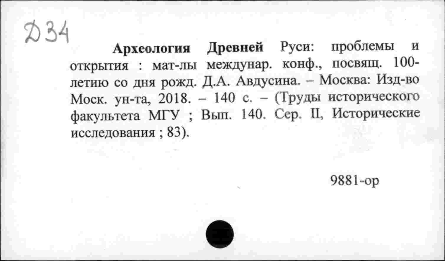 ﻿Ä34
Археология Древней Руси: проблемы и открытия : мат-лы междунар. конф., посвящ. 100-летию со дня рожд. Д.А. Авдусина. — Москва: Изд-во Моск, ун-та, 2018. - 140 с. - (Труды исторического факультета МГУ ; Вып. 140. Сер. II, Исторические исследования ; 83).
9881-op